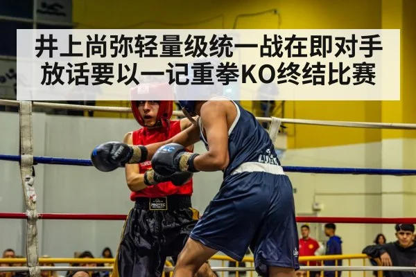 井上尚弥轻量级统一战在即对手放话要以一记重拳KO终结比赛