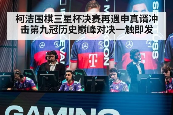 柯洁围棋三星杯决赛再遇申真谞冲击第九冠历史巅峰对决一触即发