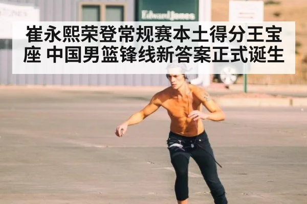 崔永熙荣登常规赛本土得分王宝座 中国男篮锋线新答案正式诞生