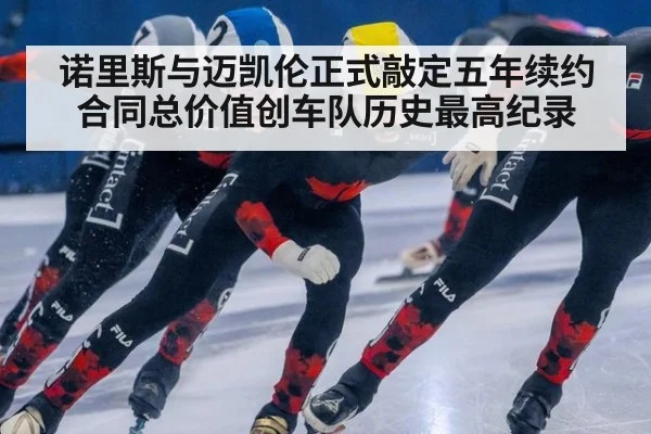 诺里斯与迈凯伦正式敲定五年续约合同总价值创车队历史最高纪录
